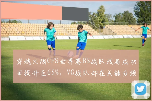 穿越火线CFS世界赛BS战队残局成功率提升至65%,VG战队却在关键分频繁失误