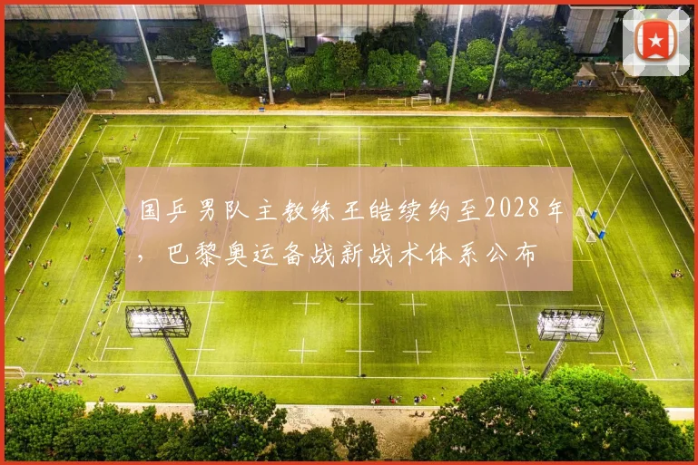 国乒男队主教练王皓续约至2028年,巴黎奥运备战新战术体系公布