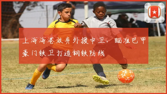 上海海港放弃外援中卫，瞄准巴甲豪门铁卫打造钢铁防线