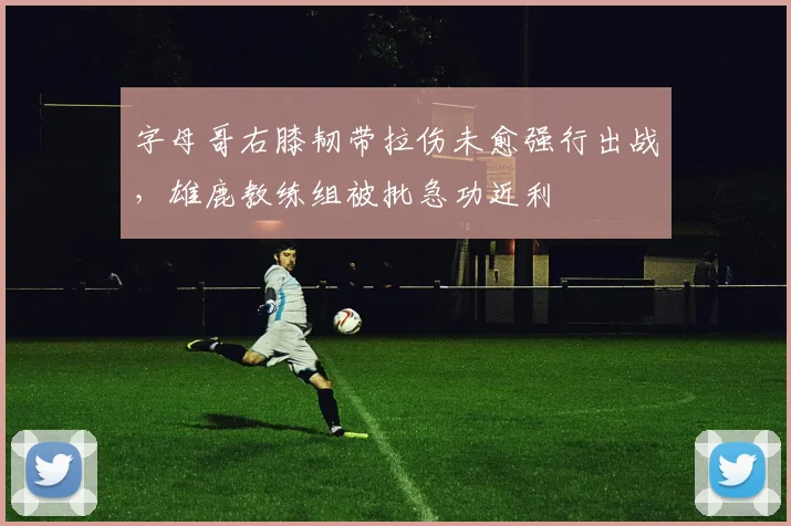 字母哥右膝韧带拉伤未愈强行出战，雄鹿教练组被批急功近利