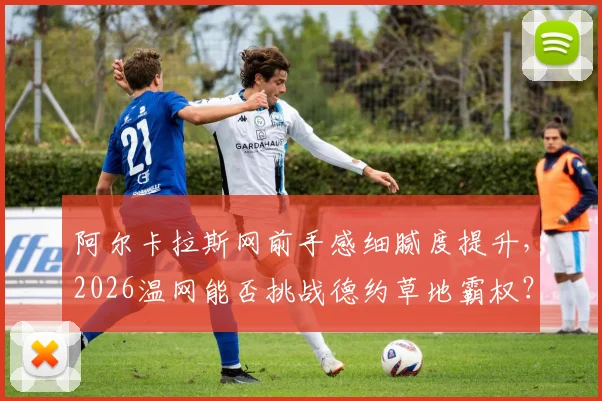 阿尔卡拉斯网前手感细腻度提升,2026温网能否挑战德约草地霸权?