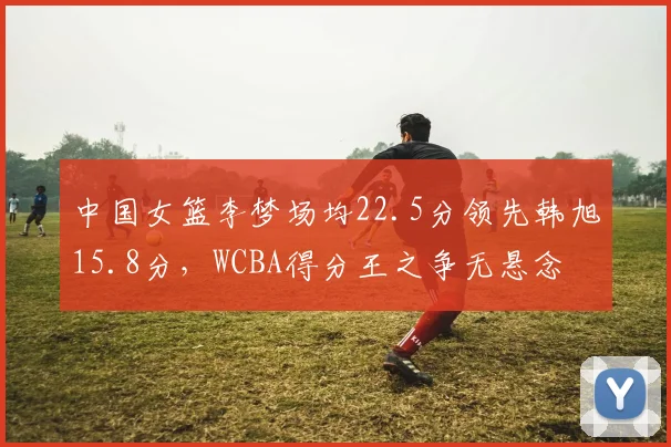 中国女篮李梦场均22.5分领先韩旭15.8分，WCBA得分王之争无悬念